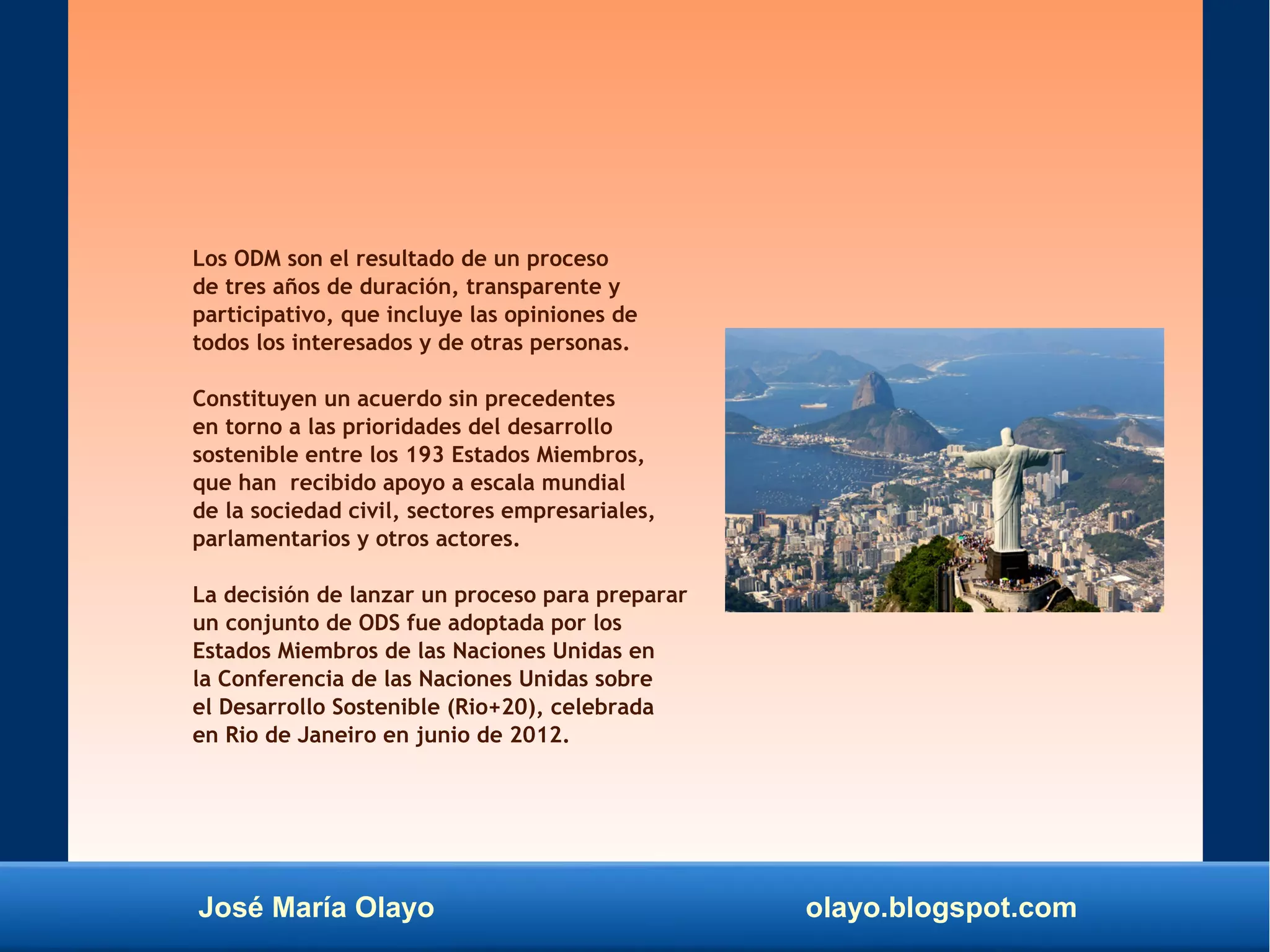 José María Olayo olayo.blogspot.com
Los ODM son el resultado de un proceso
de tres años de duración, transparente y
participativo, que incluye las opiniones de
todos los interesados y de otras personas.
Constituyen un acuerdo sin precedentes
en torno a las prioridades del desarrollo
sostenible entre los 193 Estados Miembros,
que han recibido apoyo a escala mundial
de la sociedad civil, sectores empresariales,
parlamentarios y otros actores.
La decisión de lanzar un proceso para preparar
un conjunto de ODS fue adoptada por los
Estados Miembros de las Naciones Unidas en
la Conferencia de las Naciones Unidas sobre
el Desarrollo Sostenible (Rio+20), celebrada
en Rio de Janeiro en junio de 2012.
 