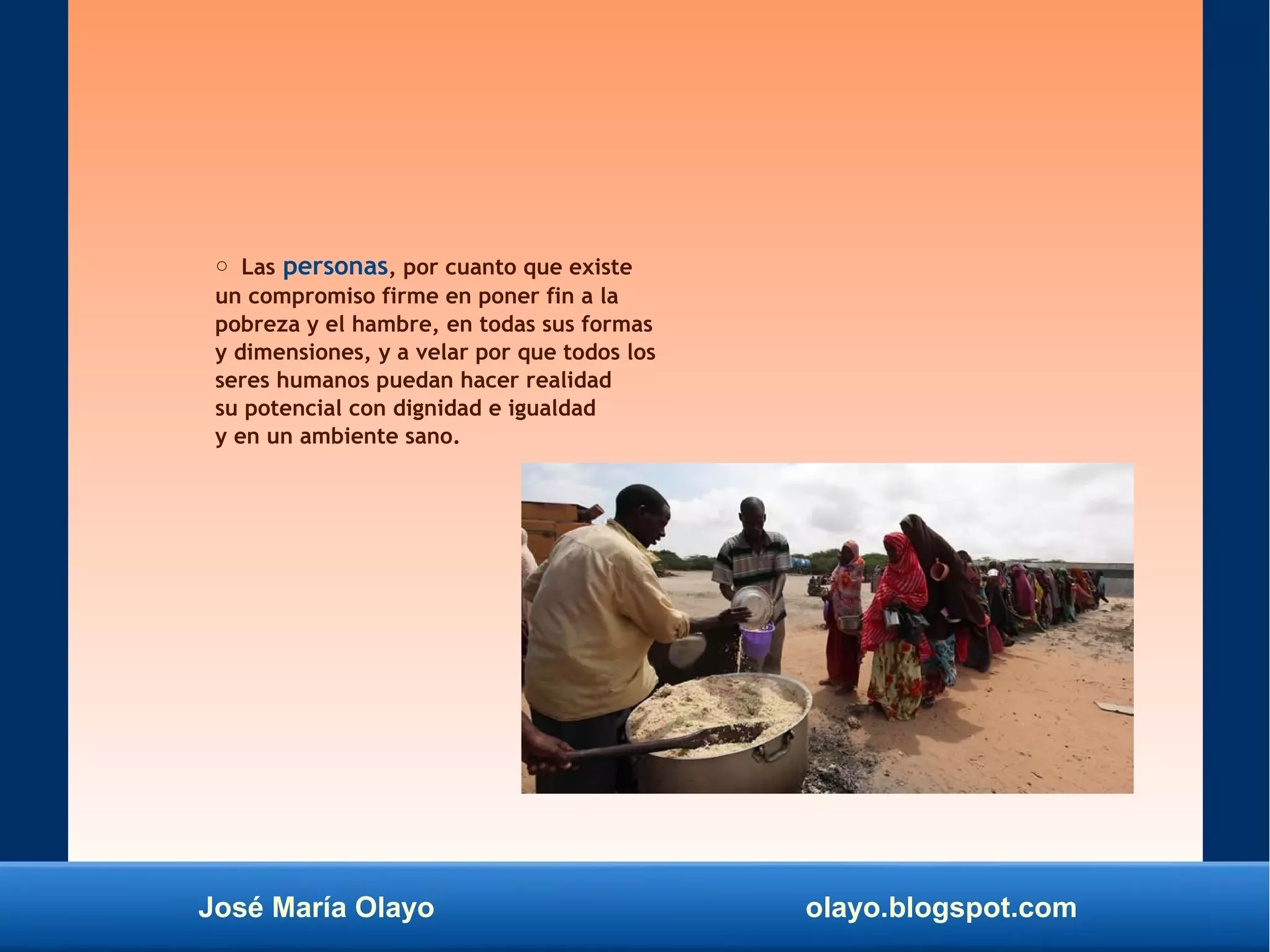 José María Olayo olayo.blogspot.com
○ Las personas, por cuanto que existe
un compromiso firme en poner fin a la
pobreza y el hambre, en todas sus formas
y dimensiones, y a velar por que todos los
seres humanos puedan hacer realidad
su potencial con dignidad e igualdad
y en un ambiente sano.
 