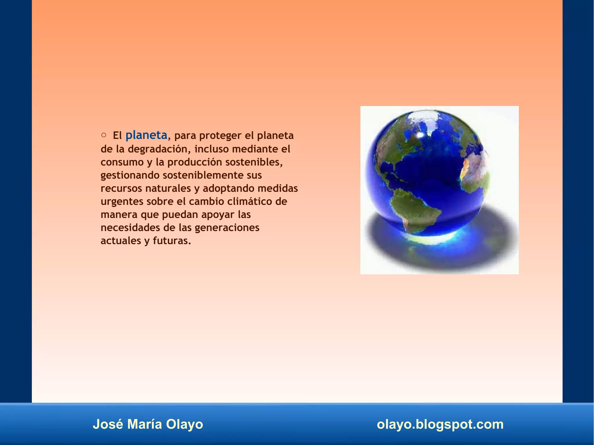 José María Olayo olayo.blogspot.com
○ El planeta, para proteger el planeta
de la degradación, incluso mediante el
consumo y la producción sostenibles,
gestionando sosteniblemente sus
recursos naturales y adoptando medidas
urgentes sobre el cambio climático de
manera que puedan apoyar las
necesidades de las generaciones
actuales y futuras.
 