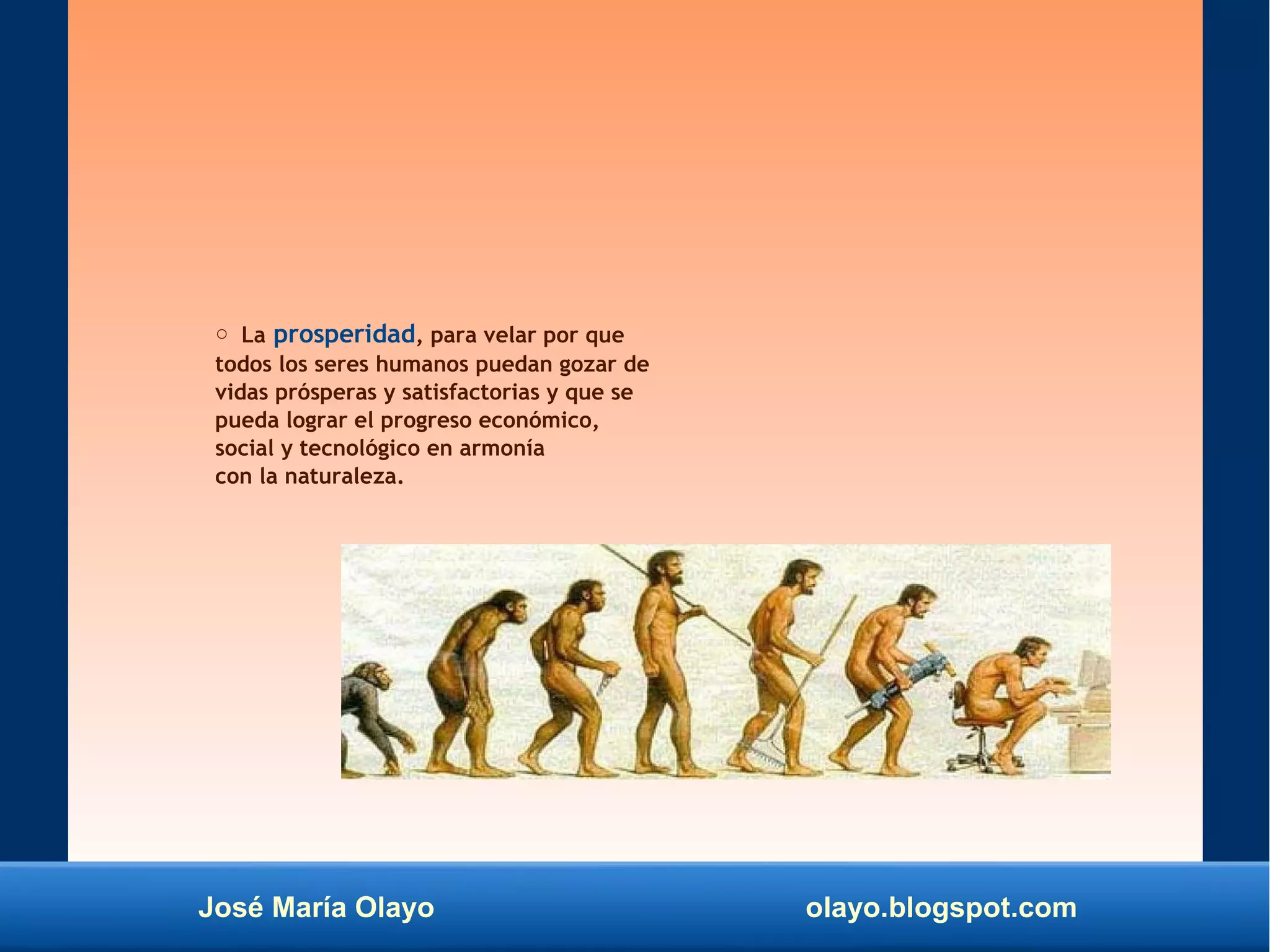 José María Olayo olayo.blogspot.com
○ La prosperidad, para velar por que
todos los seres humanos puedan gozar de
vidas prósperas y satisfactorias y que se
pueda lograr el progreso económico,
social y tecnológico en armonía
con la naturaleza.
 