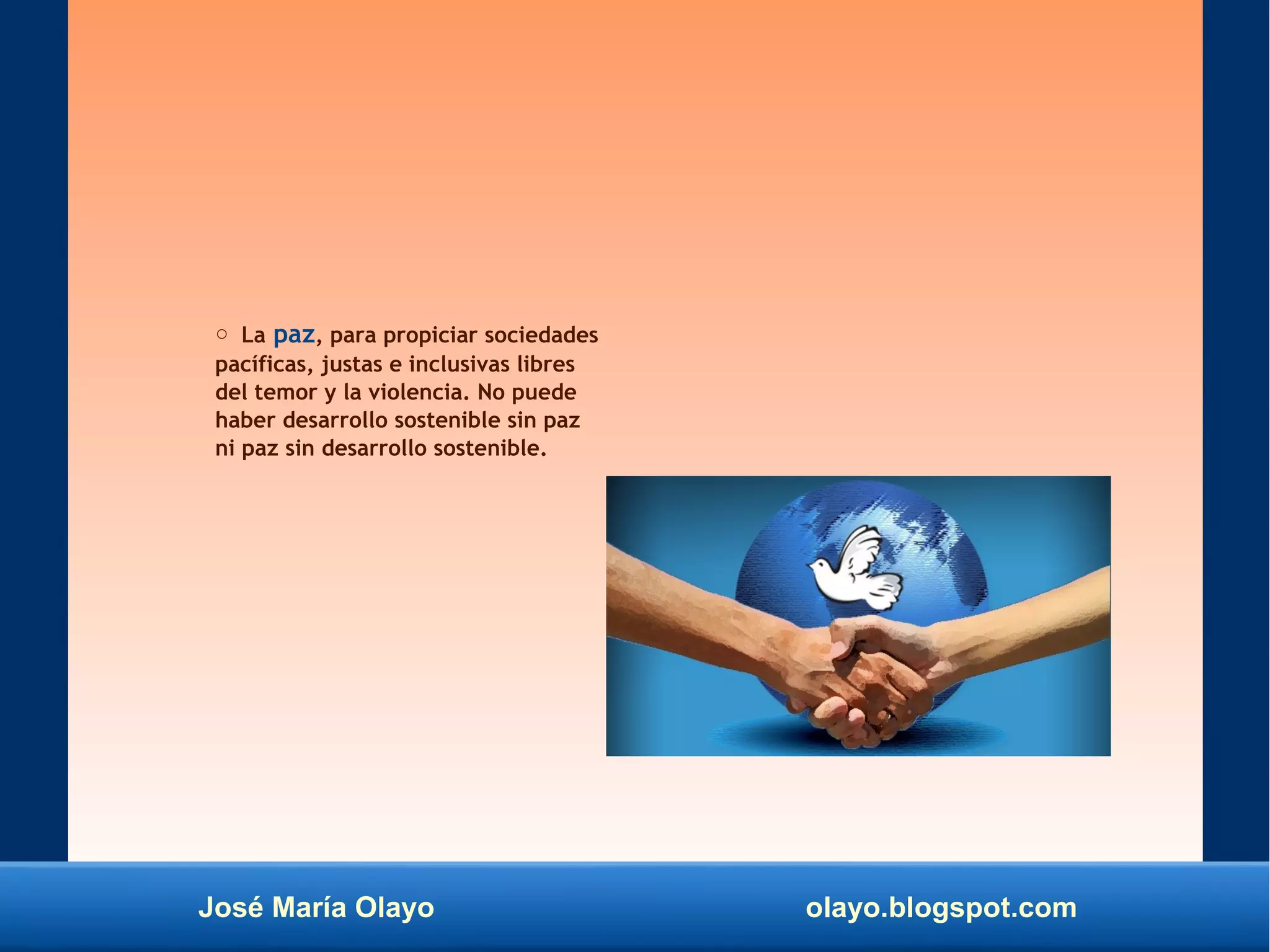 José María Olayo olayo.blogspot.com
○ La paz, para propiciar sociedades
pacíficas, justas e inclusivas libres
del temor y la violencia. No puede
haber desarrollo sostenible sin paz
ni paz sin desarrollo sostenible.
 