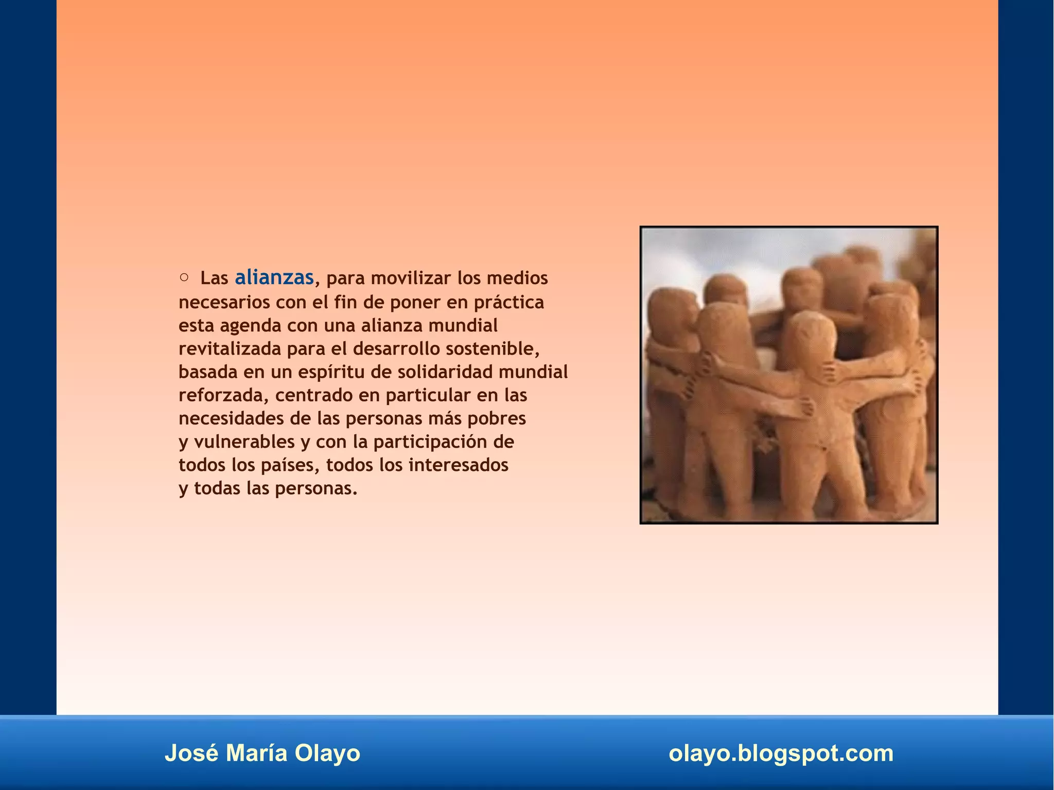 José María Olayo olayo.blogspot.com
○ Las alianzas, para movilizar los medios
necesarios con el fin de poner en práctica
esta agenda con una alianza mundial
revitalizada para el desarrollo sostenible,
basada en un espíritu de solidaridad mundial
reforzada, centrado en particular en las
necesidades de las personas más pobres
y vulnerables y con la participación de
todos los países, todos los interesados
y todas las personas.
 