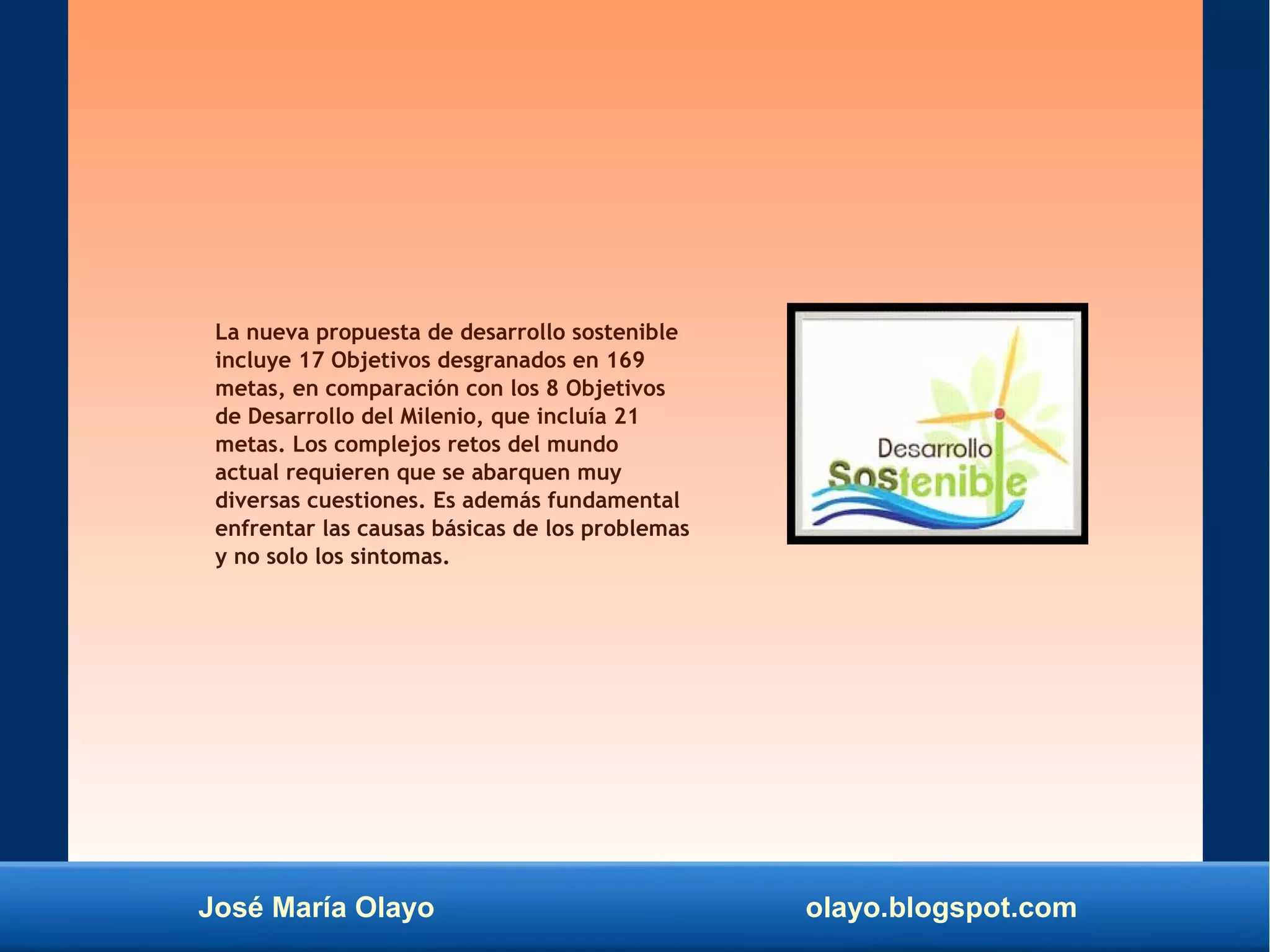 José María Olayo olayo.blogspot.com
La nueva propuesta de desarrollo sostenible
incluye 17 Objetivos desgranados en 169
metas, en comparación con los 8 Objetivos
de Desarrollo del Milenio, que incluía 21
metas. Los complejos retos del mundo
actual requieren que se abarquen muy
diversas cuestiones. Es además fundamental
enfrentar las causas básicas de los problemas
y no solo los sintomas.
 
