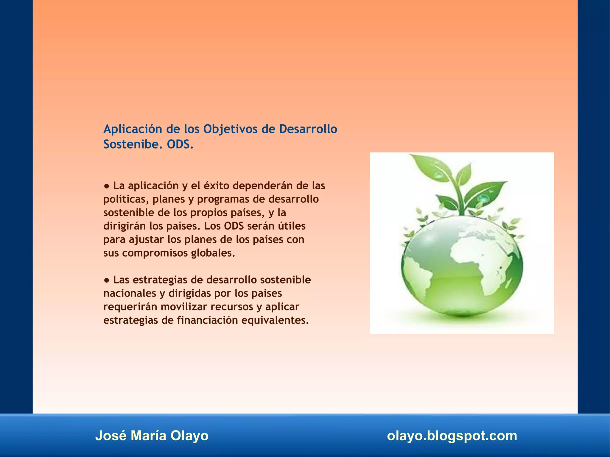 José María Olayo olayo.blogspot.com
Aplicación de los Objetivos de Desarrollo
Sostenibe. ODS.
● La aplicación y el éxito dependerán de las
políticas, planes y programas de desarrollo
sostenible de los propios países, y la
dirigirán los países. Los ODS serán útiles
para ajustar los planes de los países con
sus compromisos globales.
● Las estrategias de desarrollo sostenible
nacionales y dirigidas por los paises
requerirán movilizar recursos y aplicar
estrategias de financiación equivalentes.
 