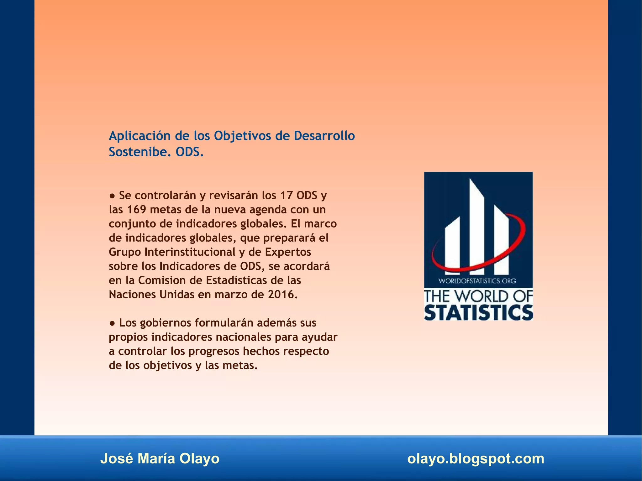 José María Olayo olayo.blogspot.com
Aplicación de los Objetivos de Desarrollo
Sostenibe. ODS.
● Se controlarán y revisarán los 17 ODS y
las 169 metas de la nueva agenda con un
conjunto de indicadores globales. El marco
de indicadores globales, que preparará el
Grupo Interinstitucional y de Expertos
sobre los Indicadores de ODS, se acordará
en la Comision de Estadísticas de las
Naciones Unidas en marzo de 2016.
● Los gobiernos formularán además sus
propios indicadores nacionales para ayudar
a controlar los progresos hechos respecto
de los objetivos y las metas.
 