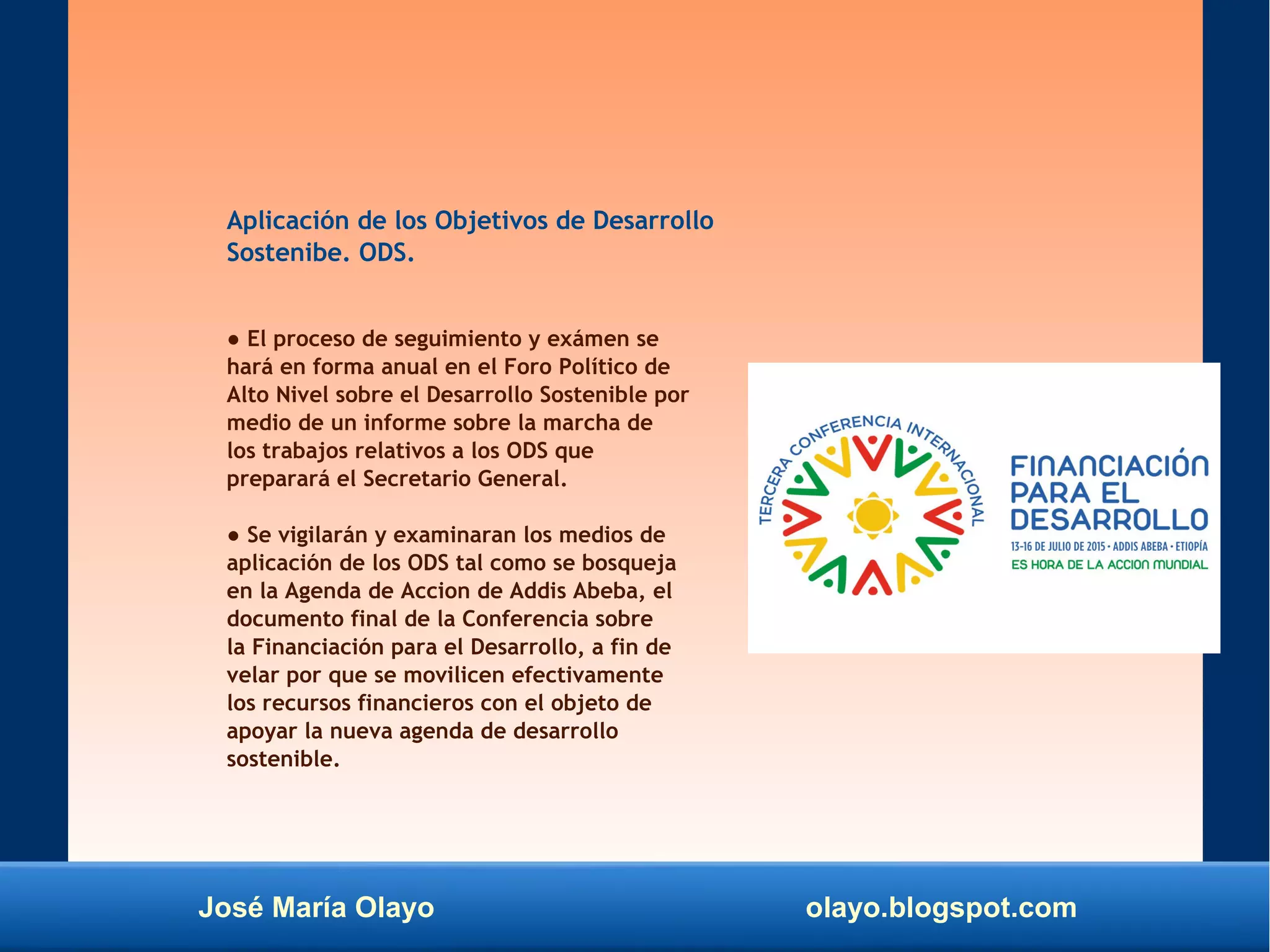 José María Olayo olayo.blogspot.com
Aplicación de los Objetivos de Desarrollo
Sostenibe. ODS.
● El proceso de seguimiento y exámen se
hará en forma anual en el Foro Político de
Alto Nivel sobre el Desarrollo Sostenible por
medio de un informe sobre la marcha de
los trabajos relativos a los ODS que
preparará el Secretario General.
● Se vigilarán y examinaran los medios de
aplicación de los ODS tal como se bosqueja
en la Agenda de Accion de Addis Abeba, el
documento final de la Conferencia sobre
la Financiación para el Desarrollo, a fin de
velar por que se movilicen efectivamente
los recursos financieros con el objeto de
apoyar la nueva agenda de desarrollo
sostenible.
 