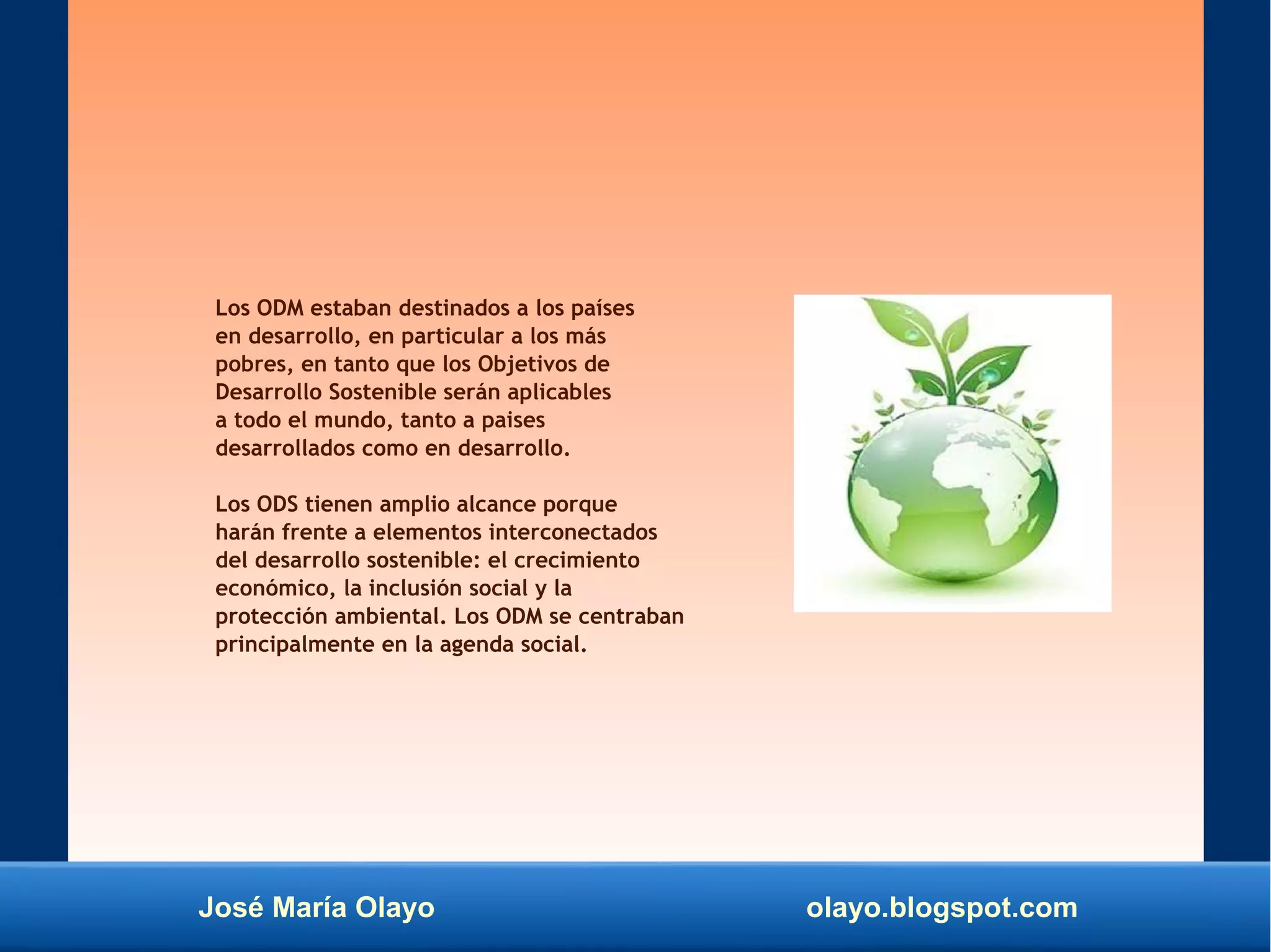 José María Olayo olayo.blogspot.com
Los ODM estaban destinados a los países
en desarrollo, en particular a los más
pobres, en tanto que los Objetivos de
Desarrollo Sostenible serán aplicables
a todo el mundo, tanto a paises
desarrollados como en desarrollo.
Los ODS tienen amplio alcance porque
harán frente a elementos interconectados
del desarrollo sostenible: el crecimiento
económico, la inclusión social y la
protección ambiental. Los ODM se centraban
principalmente en la agenda social.
 