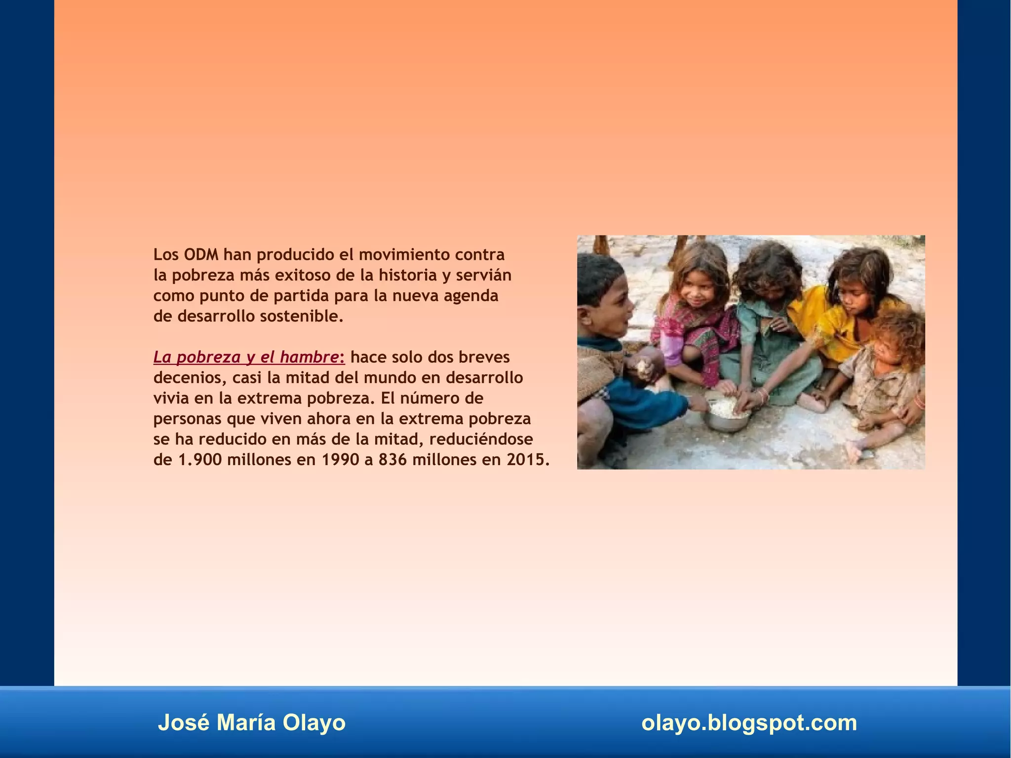 José María Olayo olayo.blogspot.com
Los ODM han producido el movimiento contra
la pobreza más exitoso de la historia y servián
como punto de partida para la nueva agenda
de desarrollo sostenible.
La pobreza y el hambre: hace solo dos breves
decenios, casi la mitad del mundo en desarrollo
vivia en la extrema pobreza. El número de
personas que viven ahora en la extrema pobreza
se ha reducido en más de la mitad, reduciéndose
de 1.900 millones en 1990 a 836 millones en 2015.
 