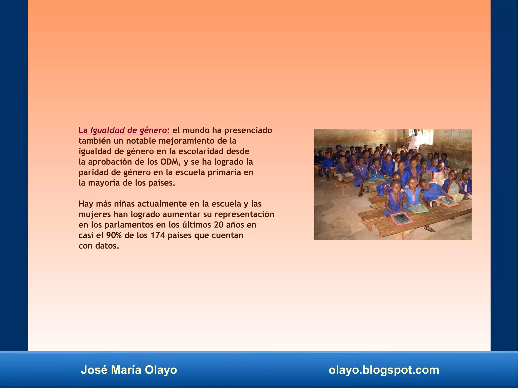 José María Olayo olayo.blogspot.com
La Igualdad de género: el mundo ha presenciado
también un notable mejoramiento de la
igualdad de género en la escolaridad desde
la aprobación de los ODM, y se ha logrado la
paridad de género en la escuela primaria en
la mayoría de los países.
Hay más niñas actualmente en la escuela y las
mujeres han logrado aumentar su representación
en los parlamentos en los últimos 20 años en
casi el 90% de los 174 países que cuentan
con datos.
 