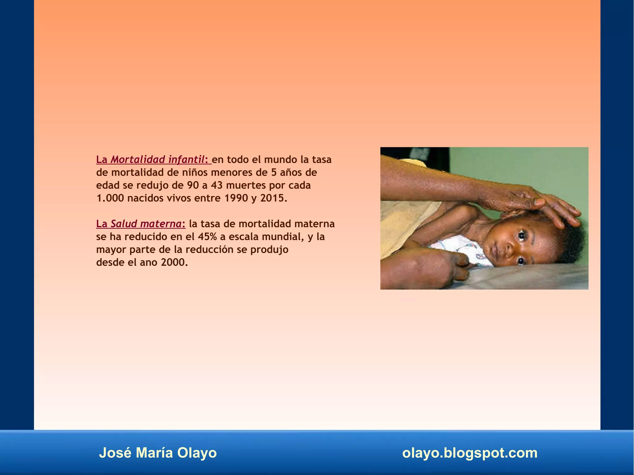 José María Olayo olayo.blogspot.com
La Mortalidad infantil: en todo el mundo la tasa
de mortalidad de niños menores de 5 años de
edad se redujo de 90 a 43 muertes por cada
1.000 nacidos vivos entre 1990 y 2015.
La Salud materna: la tasa de mortalidad materna
se ha reducido en el 45% a escala mundial, y la
mayor parte de la reducción se produjo
desde el ano 2000.
 