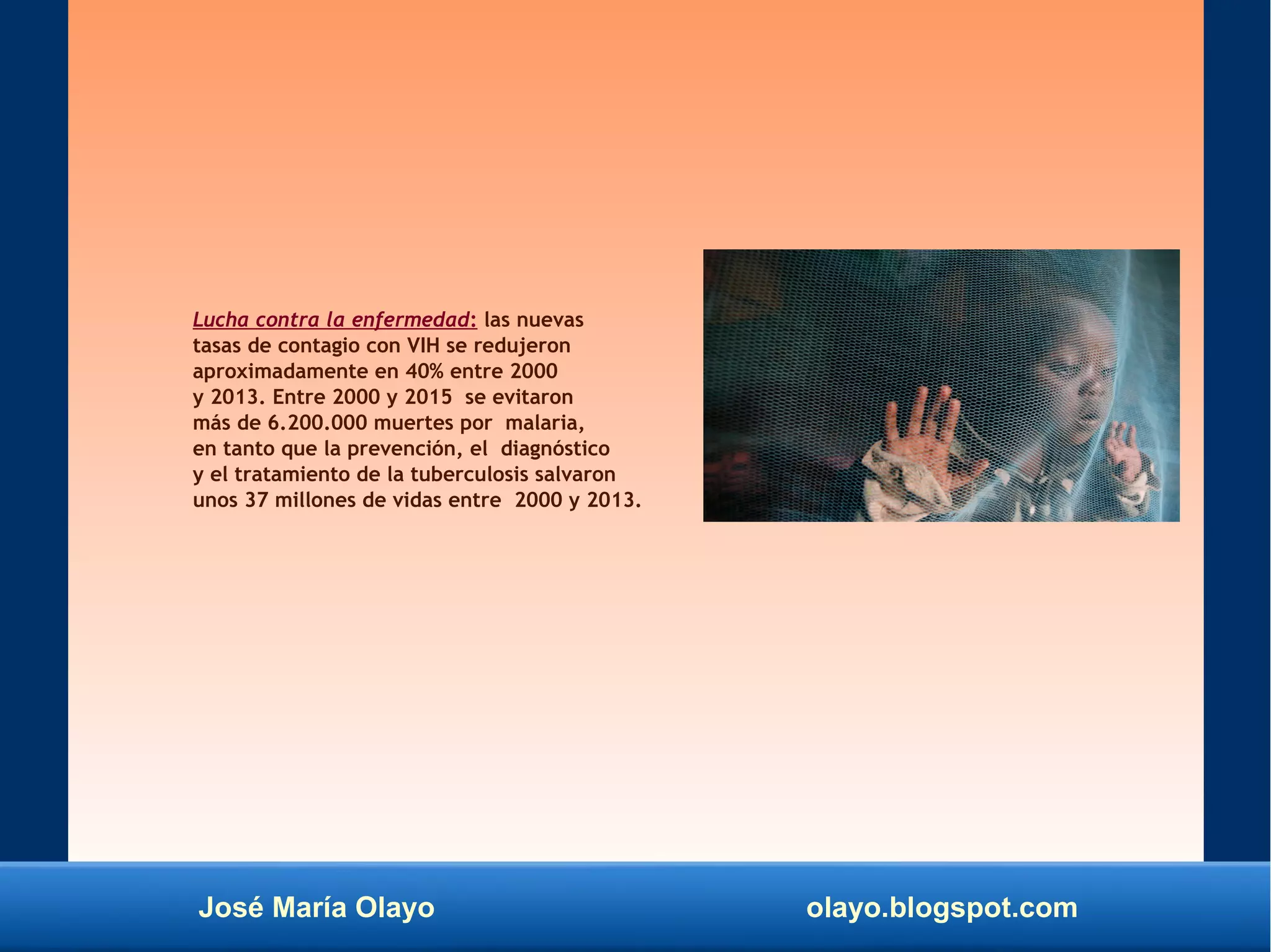 José María Olayo olayo.blogspot.com
Lucha contra la enfermedad: las nuevas
tasas de contagio con VIH se redujeron
aproximadamente en 40% entre 2000
y 2013. Entre 2000 y 2015 se evitaron
más de 6.200.000 muertes por malaria,
en tanto que la prevención, el diagnóstico
y el tratamiento de la tuberculosis salvaron
unos 37 millones de vidas entre 2000 y 2013.
 