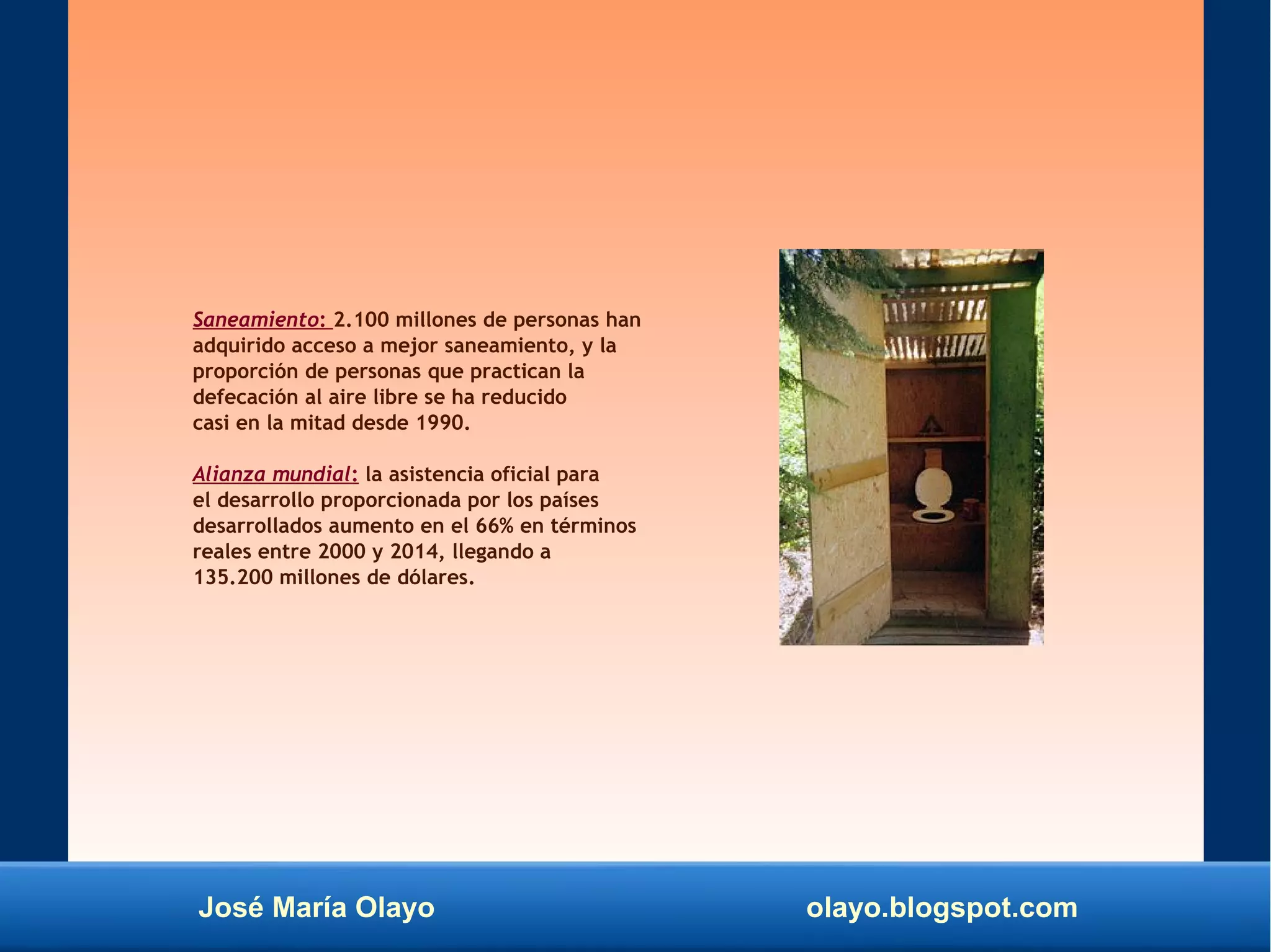 José María Olayo olayo.blogspot.com
Saneamiento: 2.100 millones de personas han
adquirido acceso a mejor saneamiento, y la
proporción de personas que practican la
defecación al aire libre se ha reducido
casi en la mitad desde 1990.
Alianza mundial: la asistencia oficial para
el desarrollo proporcionada por los países
desarrollados aumento en el 66% en términos
reales entre 2000 y 2014, llegando a
135.200 millones de dólares.
 
