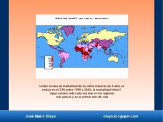José María Olayo olayo.blogspot.com
Si bien la tasa de mortalidad de los niños menores de 5 años se
redujo en el 53% entre 1990 y 2015, la mortalidad infantil
sigue concentrada cada vez mas en las regiones
más pobres y en el primer mes de vida
 