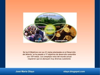 José María Olayo olayo.blogspot.com
De los 8 Objetivos con sus 21 metas planteadas en el Desarrollo
del Milenio, se ha pasado a 17 objetivos de desarrollo sostenible
con 169 metas. Los complejos retos del mundo actual
requieren que se abarquen muy diversas cuestiones
 