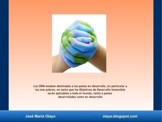 José María Olayo olayo.blogspot.com
Los ODM estaban destinados a los países en desarrollo, en particular a
los más pobres, en tanto que los Objetivos de Desarrollo Sostenible
serán aplicables a todo el mundo, tanto a países
desarrollados como en desarrollo
 
