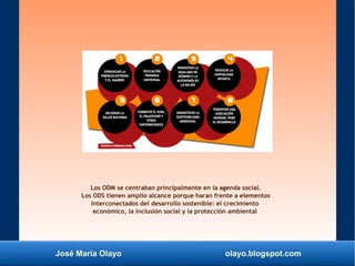 José María Olayo olayo.blogspot.com
Los ODM se centraban principalmente en la agenda social.
Los ODS tienen amplio alcance porque haran frente a elementos
interconectados del desarrollo sostenible: el crecimiento
económico, la inclusión social y la protección ambiental
 