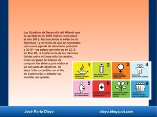 José María Olayo olayo.blogspot.com
Los Objetivos de Desarrollo del Milenio que
se aprobaron en 2000 fijaron como plazo
el año 2015. Reconociendo el éxito de los
Objetivos —y el hecho de que se necesitaba
una nueva agenda de desarrollo posterior
a 2015— los países convinieron en 2012
en Rio+20, la Conferencia de las Naciones
Unidas sobre el Desarrollo Sostenible,
crear un grupo de trabajo de
composición abierta para elaborar
un conjunto de objetivos de
desarrollo sostenible con el fin
de examinarlos y adoptar las
medidas apropiadas.
 