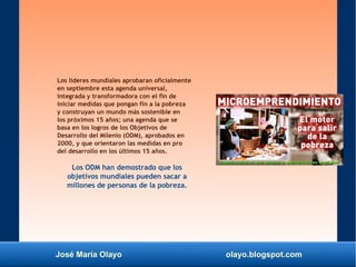 José María Olayo olayo.blogspot.com
Los lideres mundiales aprobaran oficialmente
en septiembre esta agenda universal,
integrada y transformadora con el fin de
iniciar medidas que pongan fin a la pobreza
y construyan un mundo más sostenible en
los próximos 15 años; una agenda que se
basa en los logros de los Objetivos de
Desarrollo del Milenio (ODM), aprobados en
2000, y que orientaron las medidas en pro
del desarrollo en los últimos 15 años.
Los ODM han demostrado que los
objetivos mundiales pueden sacar a
millones de personas de la pobreza.
 