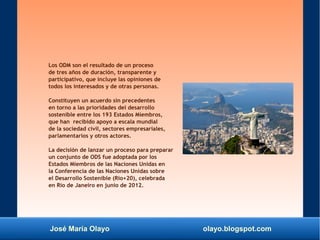 José María Olayo olayo.blogspot.com
Los ODM son el resultado de un proceso
de tres años de duración, transparente y
participativo, que incluye las opiniones de
todos los interesados y de otras personas.
Constituyen un acuerdo sin precedentes
en torno a las prioridades del desarrollo
sostenible entre los 193 Estados Miembros,
que han recibido apoyo a escala mundial
de la sociedad civil, sectores empresariales,
parlamentarios y otros actores.
La decisión de lanzar un proceso para preparar
un conjunto de ODS fue adoptada por los
Estados Miembros de las Naciones Unidas en
la Conferencia de las Naciones Unidas sobre
el Desarrollo Sostenible (Rio+20), celebrada
en Rio de Janeiro en junio de 2012.
 