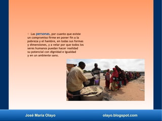 José María Olayo olayo.blogspot.com
○ Las personas, por cuanto que existe
un compromiso firme en poner fin a la
pobreza y el hambre, en todas sus formas
y dimensiones, y a velar por que todos los
seres humanos puedan hacer realidad
su potencial con dignidad e igualdad
y en un ambiente sano.
 