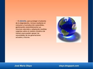 José María Olayo olayo.blogspot.com
○ El planeta, para proteger el planeta
de la degradación, incluso mediante el
consumo y la producción sostenibles,
gestionando sosteniblemente sus
recursos naturales y adoptando medidas
urgentes sobre el cambio climático de
manera que puedan apoyar las
necesidades de las generaciones
actuales y futuras.
 