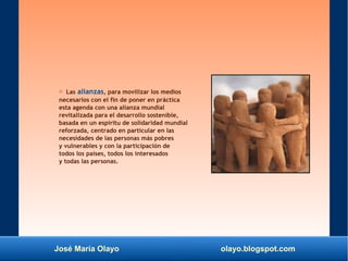 José María Olayo olayo.blogspot.com
○ Las alianzas, para movilizar los medios
necesarios con el fin de poner en práctica
esta agenda con una alianza mundial
revitalizada para el desarrollo sostenible,
basada en un espíritu de solidaridad mundial
reforzada, centrado en particular en las
necesidades de las personas más pobres
y vulnerables y con la participación de
todos los países, todos los interesados
y todas las personas.
 
