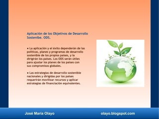 José María Olayo olayo.blogspot.com
Aplicación de los Objetivos de Desarrollo
Sostenibe. ODS.
● La aplicación y el éxito dependerán de las
políticas, planes y programas de desarrollo
sostenible de los propios países, y la
dirigirán los países. Los ODS serán útiles
para ajustar los planes de los países con
sus compromisos globales.
● Las estrategias de desarrollo sostenible
nacionales y dirigidas por los paises
requerirán movilizar recursos y aplicar
estrategias de financiación equivalentes.
 