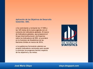 José María Olayo olayo.blogspot.com
Aplicación de los Objetivos de Desarrollo
Sostenibe. ODS.
● Se controlarán y revisarán los 17 ODS y
las 169 metas de la nueva agenda con un
conjunto de indicadores globales. El marco
de indicadores globales, que preparará el
Grupo Interinstitucional y de Expertos
sobre los Indicadores de ODS, se acordará
en la Comision de Estadísticas de las
Naciones Unidas en marzo de 2016.
● Los gobiernos formularán además sus
propios indicadores nacionales para ayudar
a controlar los progresos hechos respecto
de los objetivos y las metas.
 