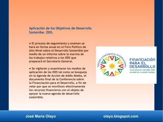 José María Olayo olayo.blogspot.com
Aplicación de los Objetivos de Desarrollo
Sostenibe. ODS.
● El proceso de seguimiento y exámen se
hará en forma anual en el Foro Político de
Alto Nivel sobre el Desarrollo Sostenible por
medio de un informe sobre la marcha de
los trabajos relativos a los ODS que
preparará el Secretario General.
● Se vigilarán y examinaran los medios de
aplicación de los ODS tal como se bosqueja
en la Agenda de Accion de Addis Abeba, el
documento final de la Conferencia sobre
la Financiación para el Desarrollo, a fin de
velar por que se movilicen efectivamente
los recursos financieros con el objeto de
apoyar la nueva agenda de desarrollo
sostenible.
 