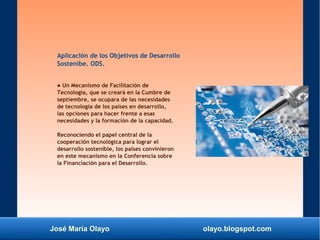 José María Olayo olayo.blogspot.com
Aplicación de los Objetivos de Desarrollo
Sostenibe. ODS.
● Un Mecanismo de Facilitación de
Tecnología, que se creará en la Cumbre de
septiembre, se ocupara de las necesidades
de tecnología de los países en desarrollo,
las opciones para hacer frente a esas
necesidades y la formación de la capacidad.
Reconociendo el papel central de la
cooperación tecnológica para lograr el
desarrollo sostenible, los países convinieron
en este mecanismo en la Conferencia sobre
la Financiación para el Desarrollo.
 