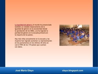 José María Olayo olayo.blogspot.com
La Igualdad de género: el mundo ha presenciado
también un notable mejoramiento de la
igualdad de género en la escolaridad desde
la aprobación de los ODM, y se ha logrado la
paridad de género en la escuela primaria en
la mayoría de los países.
Hay más niñas actualmente en la escuela y las
mujeres han logrado aumentar su representación
en los parlamentos en los últimos 20 años en
casi el 90% de los 174 países que cuentan
con datos.
 