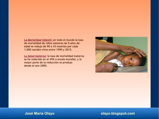 José María Olayo olayo.blogspot.com
La Mortalidad infantil: en todo el mundo la tasa
de mortalidad de niños menores de 5 años de
edad se redujo de 90 a 43 muertes por cada
1.000 nacidos vivos entre 1990 y 2015.
La Salud materna: la tasa de mortalidad materna
se ha reducido en el 45% a escala mundial, y la
mayor parte de la reducción se produjo
desde el ano 2000.
 