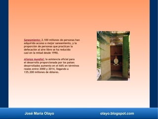 José María Olayo olayo.blogspot.com
Saneamiento: 2.100 millones de personas han
adquirido acceso a mejor saneamiento, y la
proporción de personas que practican la
defecación al aire libre se ha reducido
casi en la mitad desde 1990.
Alianza mundial: la asistencia oficial para
el desarrollo proporcionada por los países
desarrollados aumento en el 66% en términos
reales entre 2000 y 2014, llegando a
135.200 millones de dólares.
 