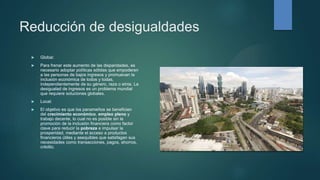 Reducción de desigualdades
 Global:
 Para frenar este aumento de las disparidades, es
necesario adoptar políticas sólidas que empoderen
a las personas de bajos ingresos y promuevan la
inclusión económica de todos y todas,
independientemente de su género, raza o etnia. La
desigualad de ingresos es un problema mundial
que requiere soluciones globales.
 Local:
 El objetivo es que los panameños se beneficien
del crecimiento económico, empleo pleno y
trabajo decente, lo cual no es posible sin la
promoción de la inclusión financiera como factor
clave para reducir la pobreza e impulsar la
prosperidad, mediante el acceso a productos
financieros útiles y asequibles que satisfagan sus
necesidades como transacciones, pagos, ahorros,
crédito.
 