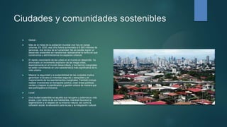 Ciudades y comunidades sostenibles
 Global.
 Más de la mitad de la población mundial vive hoy en zonas
urbanas. En 2050, esa cifra habrá aumentado a 6.500 millones de
personas, dos tercios de la humanidad. No es posible lograr un
desarrollo sostenible sin transformar radicalmente la forma en que
construimos y administramos los espacios urbanos.
 El rápido crecimiento de las urbes en el mundo en desarrollo ha
provocado un incremento explosivo de las mega urbes,
especialmente en el mundo desarrollado, y los barrios marginales
se están convirtiendo en una característica más significativa de la
vida urbana.
 Mejorar la seguridad y la sostenibilidad de las ciudades implica
garantizar el acceso a viviendas seguras y asequibles y el
mejoramiento de los asentamientos marginales. También incluye
realizar inversiones en transporte público, crear áreas públicas
verdes y mejorar la planificación y gestión urbana de manera que
sea participativa e inclusiva.
 Local:
 Una ciudad sostenible es aquella que recupera y potencia su vida
propia, y por tanto la de sus habitantes, mientras favorece la
regeneración y el respeto de su entorno natural, así como la
cohesión social, la educación para la paz y la integración cultural
 