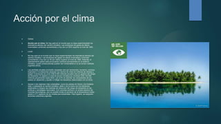Acción por el clima
 Global:
 Acción por el clima. No hay país en el mundo que no haya experimentado los
dramáticos efectos del cambio climático. Las emisiones de gases de efecto
invernadero continúan aumentando y hoy son un 50% superior al nivel de 1990.
 Local:
 No hay país en el mundo que no haya experimentado los dramáticos efectos del
cambio climático. Las emisiones de gases de efecto invernadero continúan
aumentando y hoy son un 50 por ciento superior al nivel de 1990. Además, el
calentamiento global está provocando cambios permanentes en el sistema
climático, cuyas consecuencias pueden ser irreversibles si no se toman medidas
urgentes ahora.
 Las pérdidas anuales promedio causadas solo por terremotos, tsunamis, ciclones
tropicales e inundaciones alcanzan los cientos de miles de millones de dólares y
exigen inversiones de unos US$ 6.000 millones anuales solo en gestión del riesgo
de desastres. El objetivo a nivel de acción climática es movilizar US$ 100.000
millones anualmente hasta 2020, con el fin de abordar las necesidades de los
países en desarrollo y ayudar a mitigar los desastres relacionados con el clima.
 Apoyar a las regiones más vulnerables -como los países sin litoral y los Estados
islas- a adaptarse al cambio climático, debe ir de la mano con los esfuerzos
destinados a integrar las medidas de reducción del riesgo de desastres en las
políticas y estrategias nacionales. Con voluntad política y un amplio abanico de
medidas tecnológicas, aún es posible limitar el aumento de la temperatura media
global a 2°C respecto de los niveles pre-industriales. Para lograrlo, se requieren
acciones colectivas urgentes.
 