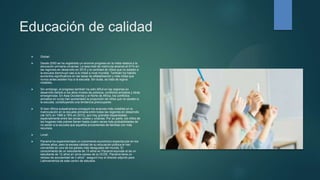 Educación de calidad
 Global:
 Desde 2000 se ha registrado un enorme progreso en la meta relativa a la
educación primaria universal. La tasa total de matrícula alcanzó el 91% en
las regiones en desarrollo en 2015 y la cantidad de niños que no asisten a
la escuela disminuyó casi a la mitad a nivel mundial. También ha habido
aumentos significativos en las tasas de alfabetización y más niñas que
nunca antes asisten hoy a la escuela. Sin duda, se trata de logros
notables.
 Sin embargo, el progreso también ha sido difícil en las regiones en
desarrollo debido a los altos niveles de pobreza, conflictos armados y otras
emergencias. En Asia Occidental y el Norte de África, los conflictos
armados en curso han aumentado la proporción de niños que no asisten a
la escuela, constituyendo una tendencia preocupante.
 Si bien África subsahariana consiguió los avances más notables en la
matriculación en la escuela primaria entre todas las regiones en desarrollo
(de 52% en 1990 a 78% en 2012), aún hay grandes disparidades,
especialmente entre las zonas rurales y urbanas. Por su parte, los niños de
los hogares más pobres tienen hasta cuatro veces más probabilidades de
no asistir a la escuela que aquellos provenientes de familias con más
recursos.
 Local:
 Panamá ha experimentado un crecimiento económico espectacular en los
últimos años, pero la escasa calidad de su educación pública le han
convertido en uno de los países más desiguales del mundo, El
conocimiento de un estudiante de 15 años en Panamá equivale al de un
estudiante de 12 años en otros países de la OCDE. Panamá tiene un
retraso de escolaridad de 3 años", aseguró hoy el director adjunto para
Latinoamérica de este centro de estudios
 