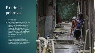 Fin de la
pobreza
 Nivel Global:
 De acuerdo a estimaciones, el 10%
de la población mundial vivía con
menos de 1,90 dólares al día en
2015. Esta proporción es inferior es
inferior al valor de casi 36%
registrado en 1990. Esto significa
un que cerca de 1.100 millones de
personas viven en la pobreza en
comparación a 1990
 Nivel local
 En Panamá, según el Índice
Multidimensional de pobreza del
año 2018,el 19,1% de la población
está en condición de pobreza.
 