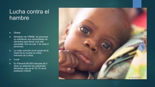 Lucha contra el
hambre
 Global
 Alrededor de 795Mill. de personas
no satisfacen sus necesidades de
alimentos para llevar una vida
saludable. Eso es casi 1 de cada 9
personas.
 La mala nutrición es la causa de la
mitad de la muerte en niños
menores de 5 años.
 Local
 En Panamá 68.000 menores de 5
años no obtienen los suficientes
alimentos, eso es el 19.1% de la
población infantil.
 