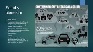 Salud y
bienestar
 Nivel Global:
 La contaminación atmosférica de
los recursos hídricos y de los
suelos, son los mayores riegos
para la salud ambiental.
 El consumo de tabaco y alcohol
contribuye a la carga de morbilidad
por enfermedades no
transmisibles.
 Local:
 La diabetes es una de las
enfermedades crónicas más
frecuentes en Panamá debido al
alto consumo de azúcar.
 