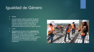 Igualdad de Género
 Global:
 A escala global, lograr la igualdad de género
también requiere la eliminación de prácticas
dañinas contra las mujeres y las niñas, que
incluyen el tráfico sexual, el femicidio, la
violencia sexual en la guerra entre otras
prácticas de violencia contra la mujer y hombre .
 Local:
 Panamá traza el camino por la Igualdad de
Género. Este Sello, es un distintivo que se le
otorga a las instituciones de gobierno que
destacan en el desarrollo de políticas
de Igualdad de Oportunidades entre mujeres y
hombres en el ámbito laboral, mediante la
implementación y condiciones de trabajo
equitativas.
 
