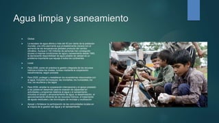 Agua limpia y saneamiento
 Global:
 La escasez de agua afecta a más del 40 por ciento de la población
mundial, una cifra alarmante que probablemente crecerá con el
aumento de las temperaturas globales producto del cambio
climático. Aunque 2.100 millones de personas han conseguido
acceso a mejores condiciones de agua y saneamiento desde 1990,
la decreciente disponibilidad de agua potable de calidad es un
problema importante que aqueja a todos los continentes.
 Local:
 Para 2030, poner en práctica la gestión integrada de los recursos
hídricos a todos los niveles, incluso mediante la cooperación
transfronteriza, según proceda
 Para 2020, proteger y restablecer los ecosistemas relacionados con
el agua, incluidos los bosques, las montañas, los humedales, los
ríos, los acuíferos y los lagos
 Para 2030, ampliar la cooperación internacional y el apoyo prestado
a los países en desarrollo para la creación de capacidad en
actividades y programas relativos al agua y el saneamiento,
incluidos el acopio y almacenamiento de agua, la desalinización, el
aprovechamiento eficiente de los recursos hídricos, el tratamiento
de aguas residuales y las tecnologías de reciclaje y reutilización
 Apoyar y fortalecer la participación de las comunidades locales en
la mejora de la gestión del agua y el saneamiento
 
