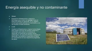 Energía asequible y no contaminante
 Global:
 Expandir la infraestructura y mejorar la
tecnología para contar con energía limpia en
todos los países en desarrollo, es un objetivo
crucial que puede estimular el crecimiento y a la
vez ayudar al medio ambiente.
 Local:
 Ampliar la infraestructura y mejorar la tecnología
para prestar servicios de energía modernos y
sostenibles para todos en los países en
desarrollo, en particular los países menos
adelantados, los pequeños Estados insulares en
desarrollo y los países en desarrollo sin litoral,
en consonancia con sus respectivos programas
de apoyo
 