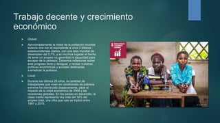 Trabajo decente y crecimiento
económico
 Global:
 Aproximadamente la mitad de la población mundial
todavía vive con el equivalente a unos 2 dólares
estadounidenses diarios, con una tasa mundial de
desempleo del 5.7%, y en muchos lugares el hecho
de tener un empleo no garantiza la capacidad para
escapar de la pobreza. Debemos reflexionar sobre
este progreso lento y desigual, y revisar nuestras
políticas económicas y sociales destinadas
a erradicar la pobreza.
 Local:
 Durante los últimos 25 años, la cantidad de
trabajadores que viven en condiciones de pobreza
extrema ha disminuido drásticamente, pese al
impacto de la crisis económica de 2008 y las
recesiones globales. En los países en desarrollo, la
clase media representa hoy más del 34% del
empleo total, una cifra que casi se triplicó entre
1991 y 2015.
 