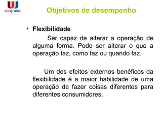 Objetivos de desempenho
• Flexibilidade
Ser capaz de alterar a operação de
alguma forma. Pode ser alterar o que a
operação faz, como faz ou quando faz.
Um dos efeitos externos benéficos da
flexibilidade é a maior habilidade de uma
operação de fazer coisas diferentes para
diferentes consumidores.
 