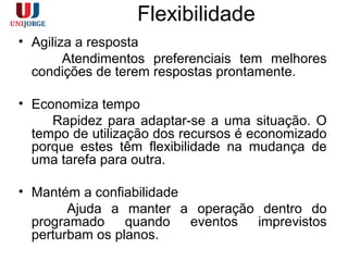 Flexibilidade
• Agiliza a resposta
Atendimentos preferenciais tem melhores
condições de terem respostas prontamente.
• Economiza tempo
Rapidez para adaptar-se a uma situação. O
tempo de utilização dos recursos é economizado
porque estes têm flexibilidade na mudança de
uma tarefa para outra.
• Mantém a confiabilidade
Ajuda a manter a operação dentro do
programado quando eventos imprevistos
perturbam os planos.
 