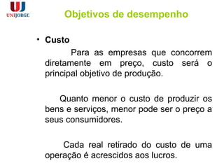 Objetivos de desempenho
• Custo
Para as empresas que concorrem
diretamente em preço, custo será o
principal objetivo de produção.
Quanto menor o custo de produzir os
bens e serviços, menor pode ser o preço a
seus consumidores.
Cada real retirado do custo de uma
operação é acrescidos aos lucros.
 