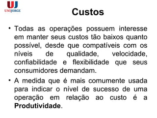 Custos
• Todas as operações possuem interesse
em manter seus custos tão baixos quanto
possível, desde que compatíveis com os
níveis de qualidade, velocidade,
confiabilidade e flexibilidade que seus
consumidores demandam.
• A medida que é mais comumente usada
para indicar o nível de sucesso de uma
operação em relação ao custo é a
Produtividade.
 
