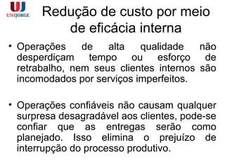 Redução de custo por meio
de eficácia interna
• Operações de alta qualidade não
desperdiçam tempo ou esforço de
retrabalho, nem seus clientes internos são
incomodados por serviços imperfeitos.
• Operações confiáveis não causam qualquer
surpresa desagradável aos clientes, pode-se
confiar que as entregas serão como
planejado. Isso elimina o prejuízo de
interrupção do processo produtivo.
 