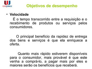 Objetivos de desempenho
• Velocidade
É o tempo transcorrido entre a requisição e o
recebimento de produtos ou serviços pelos
consumidores.
O principal benefício da rapidez de entrega
dos bens e serviços é que ela enriquece a
oferta.
Quanto mais rápido estiverem disponíveis
para o consumidor, mais provável é que este
venha a comprá-lo, a pagar mais por eles e
maiores serão os benefícios que receberá.
 